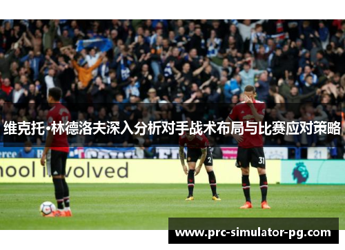 维克托·林德洛夫深入分析对手战术布局与比赛应对策略