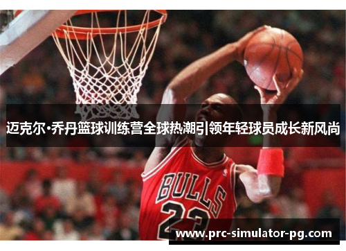迈克尔·乔丹篮球训练营全球热潮引领年轻球员成长新风尚