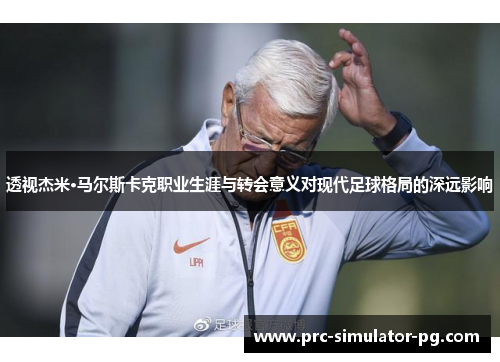 透视杰米·马尔斯卡克职业生涯与转会意义对现代足球格局的深远影响