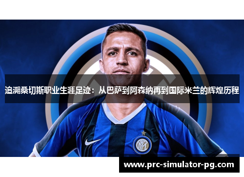 追溯桑切斯职业生涯足迹：从巴萨到阿森纳再到国际米兰的辉煌历程