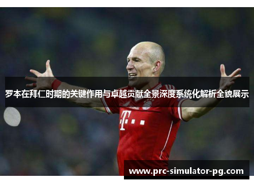 罗本在拜仁时期的关键作用与卓越贡献全景深度系统化解析全貌展示