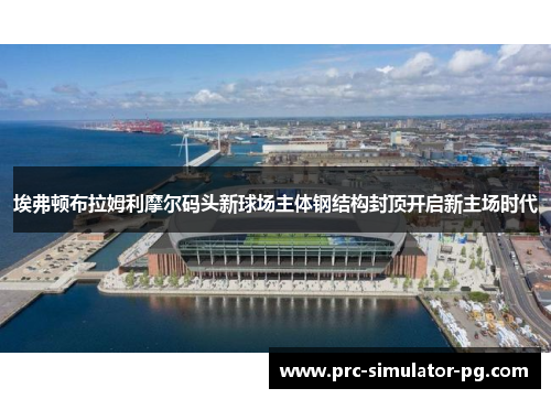 埃弗顿布拉姆利摩尔码头新球场主体钢结构封顶开启新主场时代